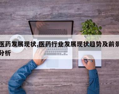 医药发展现状,医药行业发展现状趋势及前景分析