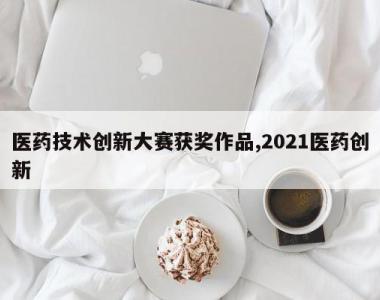 医药技术创新大赛获奖作品,2021医药创新