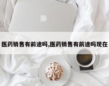 医药销售有前途吗,医药销售有前途吗现在