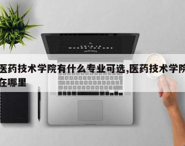 医药技术学院有什么专业可选,医药技术学院在哪里