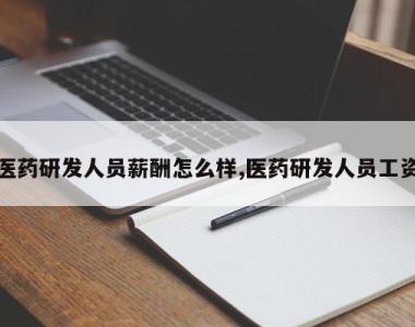 医药研发人员薪酬怎么样,医药研发人员工资