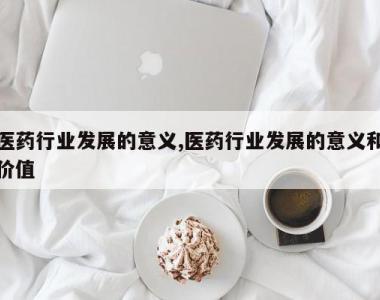 医药行业发展的意义,医药行业发展的意义和价值