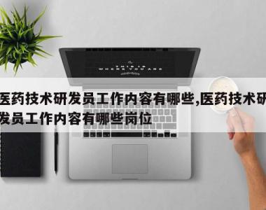 医药技术研发员工作内容有哪些,医药技术研发员工作内容有哪些岗位