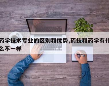 药学技术专业的区别和优势,药技和药学有什么不一样