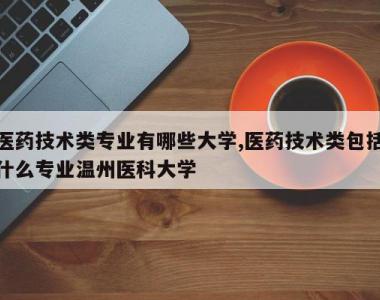 医药技术类专业有哪些大学,医药技术类包括什么专业温州医科大学