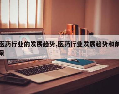 医药行业的发展趋势,医药行业发展趋势和前景