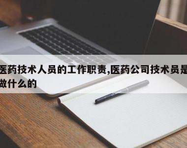 医药技术人员的工作职责,医药公司技术员是做什么的