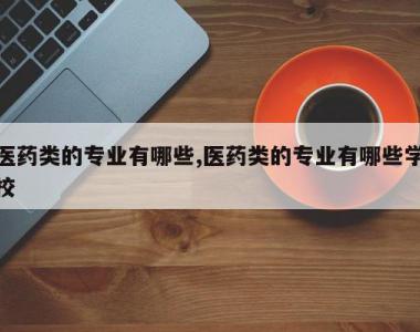医药类的专业有哪些,医药类的专业有哪些学校