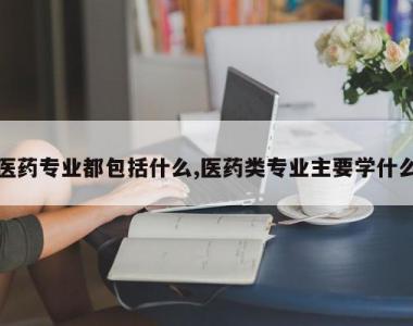 医药专业都包括什么,医药类专业主要学什么