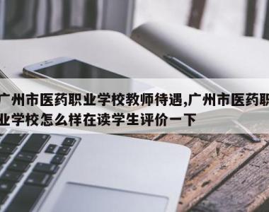 广州市医药职业学校教师待遇,广州市医药职业学校怎么样在读学生评价一下