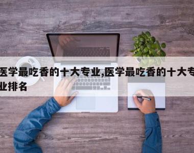 医学最吃香的十大专业,医学最吃香的十大专业排名