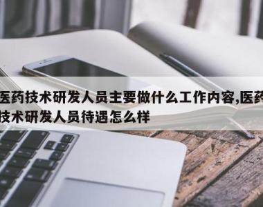 医药技术研发人员主要做什么工作内容,医药技术研发人员待遇怎么样