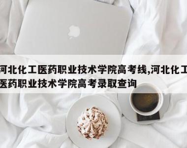 河北化工医药职业技术学院高考线,河北化工医药职业技术学院高考录取查询