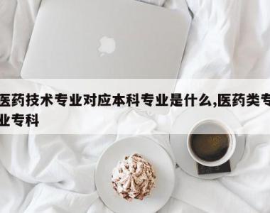 医药技术专业对应本科专业是什么,医药类专业专科