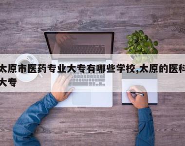 太原市医药专业大专有哪些学校,太原的医科大专