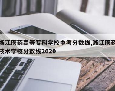 浙江医药高等专科学校中考分数线,浙江医药技术学校分数线2020