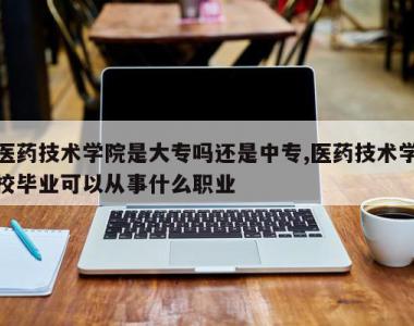 医药技术学院是大专吗还是中专,医药技术学校毕业可以从事什么职业