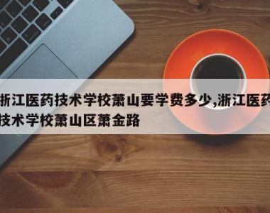 浙江医药技术学校萧山要学费多少,浙江医药技术学校萧山区萧金路