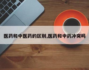 医药和中医药的区别,医药和中药冲突吗