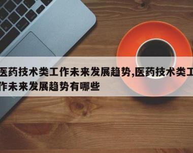 医药技术类工作未来发展趋势,医药技术类工作未来发展趋势有哪些