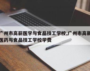 广州市高薪医学与食品技工学校,广州市高新医药与食品技工学校学费