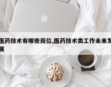 医药技术有哪些岗位,医药技术类工作未来发展