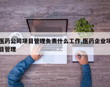医药公司项目管理负责什么工作,医药企业项目管理
