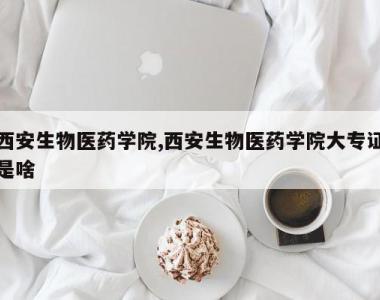 西安生物医药学院,西安生物医药学院大专证是啥
