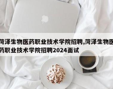 菏泽生物医药职业技术学院招聘,菏泽生物医药职业技术学院招聘2024面试