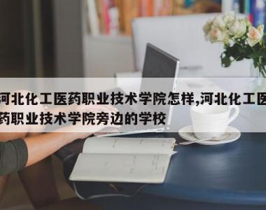 河北化工医药职业技术学院怎样,河北化工医药职业技术学院旁边的学校