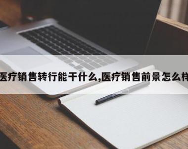 医疗销售转行能干什么,医疗销售前景怎么样