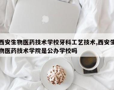 西安生物医药技术学校牙科工艺技术,西安生物医药技术学院是公办学校吗