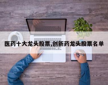 医药十大龙头股票,创新药龙头股票名单