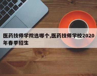 医药技师学院选哪个,医药技师学校2020年春季招生