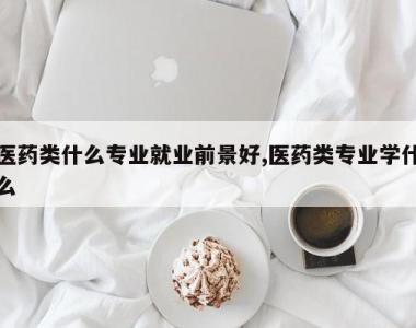 医药类什么专业就业前景好,医药类专业学什么