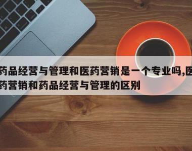 药品经营与管理和医药营销是一个专业吗,医药营销和药品经营与管理的区别