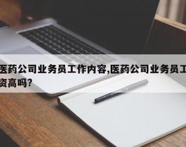 医药公司业务员工作内容,医药公司业务员工资高吗?