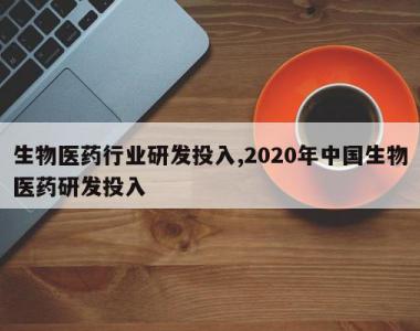 生物医药行业研发投入,2020年中国生物医药研发投入