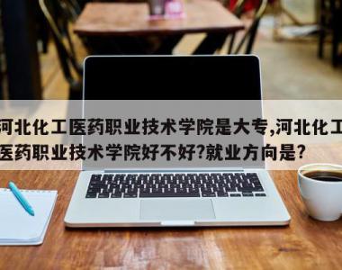河北化工医药职业技术学院是大专,河北化工医药职业技术学院好不好?就业方向是?