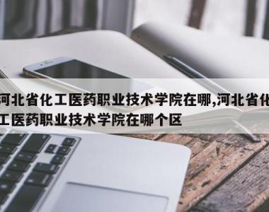 河北省化工医药职业技术学院在哪,河北省化工医药职业技术学院在哪个区