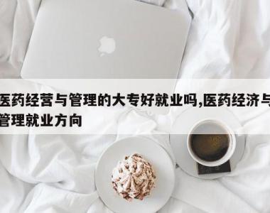 医药经营与管理的大专好就业吗,医药经济与管理就业方向