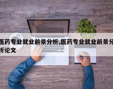 医药专业就业前景分析,医药专业就业前景分析论文