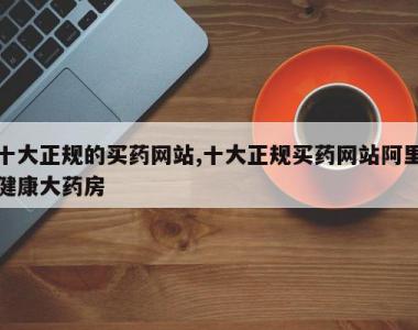 十大正规的买药网站,十大正规买药网站阿里健康大药房
