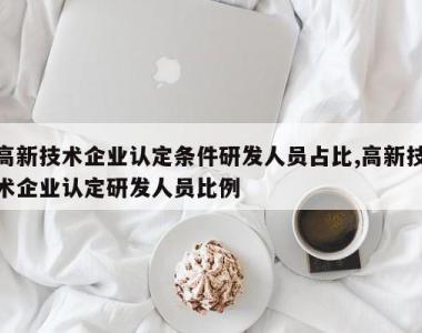 高新技术企业认定条件研发人员占比,高新技术企业认定研发人员比例