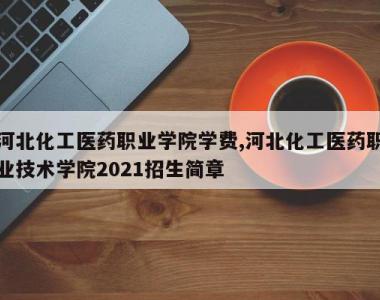 河北化工医药职业学院学费,河北化工医药职业技术学院2021招生简章