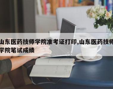 山东医药技师学院准考证打印,山东医药技师学院笔试成绩