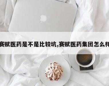 赛赋医药是不是比较坑,赛赋医药集团怎么样