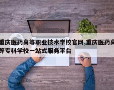 重庆医药高等职业技术学校官网,重庆医药高等专科学校一站式服务平台