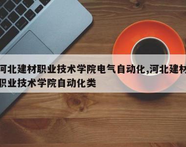 河北建材职业技术学院电气自动化,河北建材职业技术学院自动化类