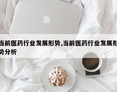 当前医药行业发展形势,当前医药行业发展形势分析